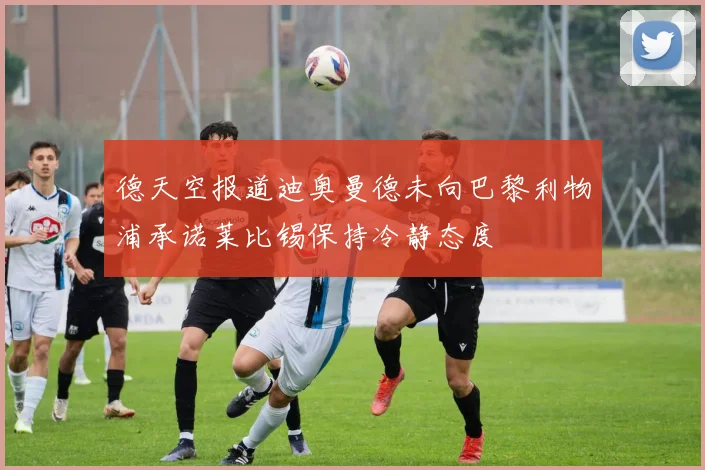 德天空报道迪奥曼德未向巴黎利物浦承诺莱比锡保持冷静态度