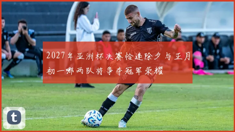 2027年亚洲杯决赛恰逢除夕与正月初一哪两队将争夺冠军荣耀