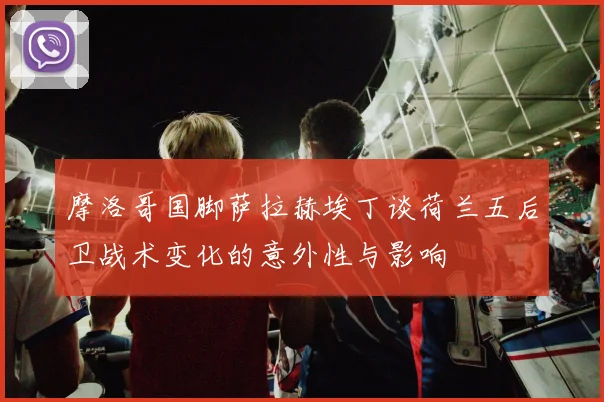 摩洛哥国脚萨拉赫埃丁谈荷兰五后卫战术变化的意外性与影响