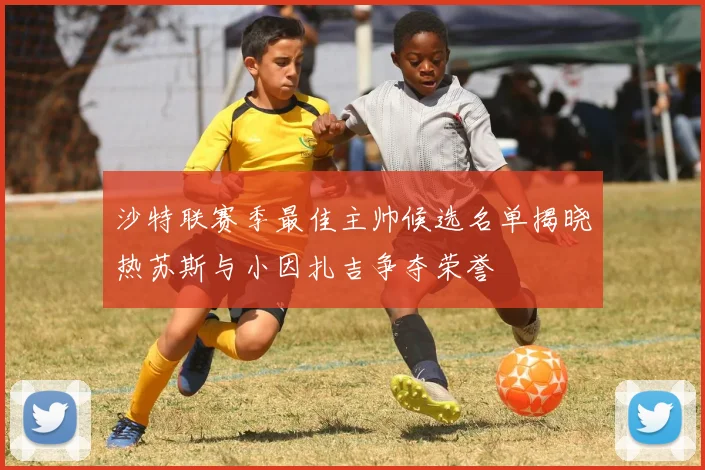 沙特联赛季最佳主帅候选名单揭晓热苏斯与小因扎吉争夺荣誉